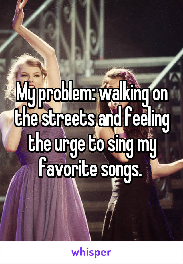 My problem: walking on the streets and feeling the urge to sing my favorite songs. 