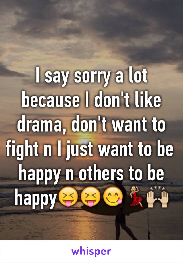 I say sorry a lot because I don't like drama, don't want to fight n I just want to be happy n others to be happy😝😝😋💃🏼🙌🏼