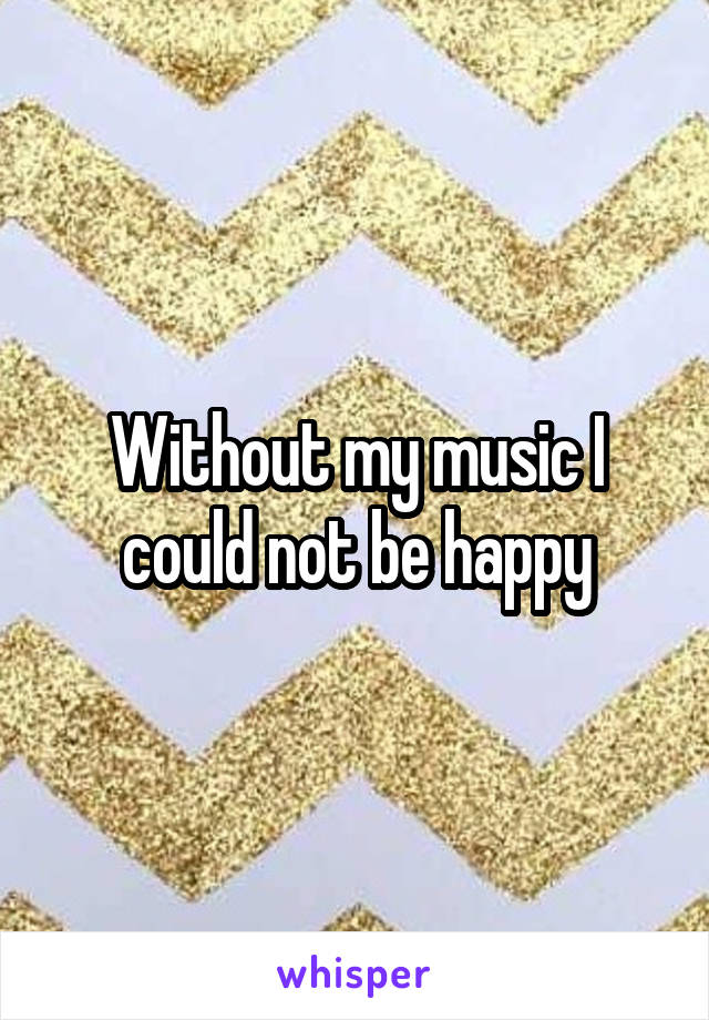 Without my music I could not be happy