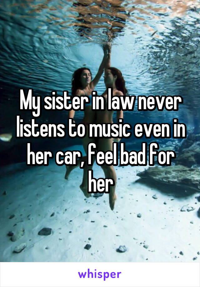 My sister in law never listens to music even in her car, feel bad for her