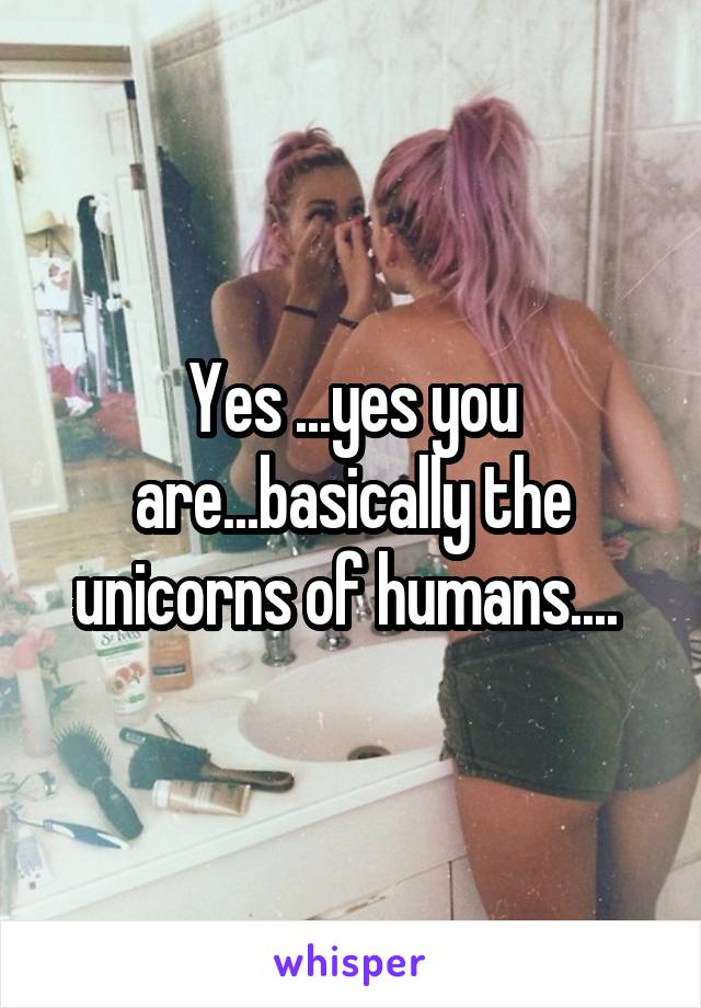 Yes ...yes you are...basically the unicorns of humans.... 