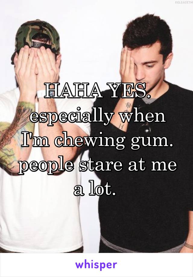 HAHA YES. especially when I'm chewing gum. people stare at me a lot. 