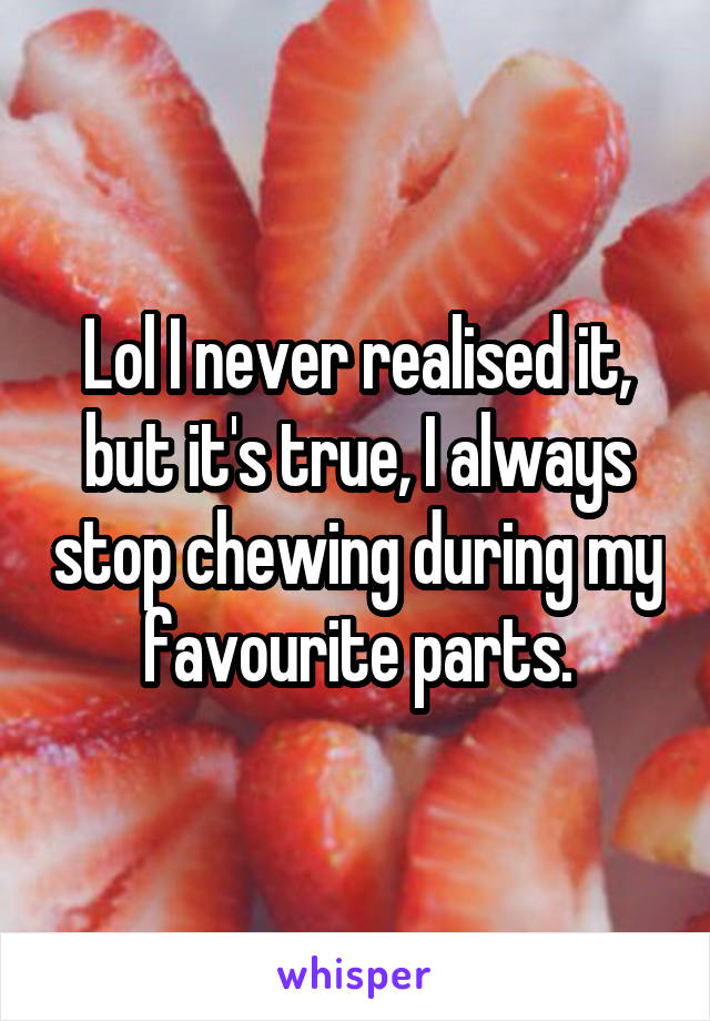 Lol I never realised it,
but it's true, I always stop chewing during my favourite parts.