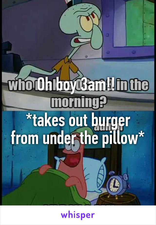 Oh boy 3am!! 

*takes out burger from under the pillow*