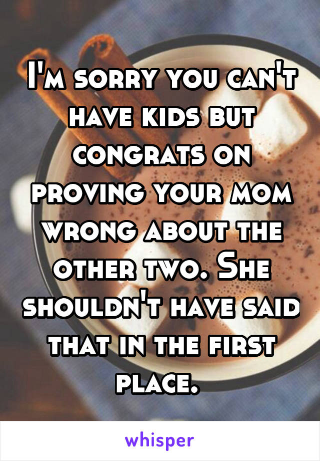 I'm sorry you can't have kids but congrats on proving your mom wrong about the other two. She shouldn't have said that in the first place. 