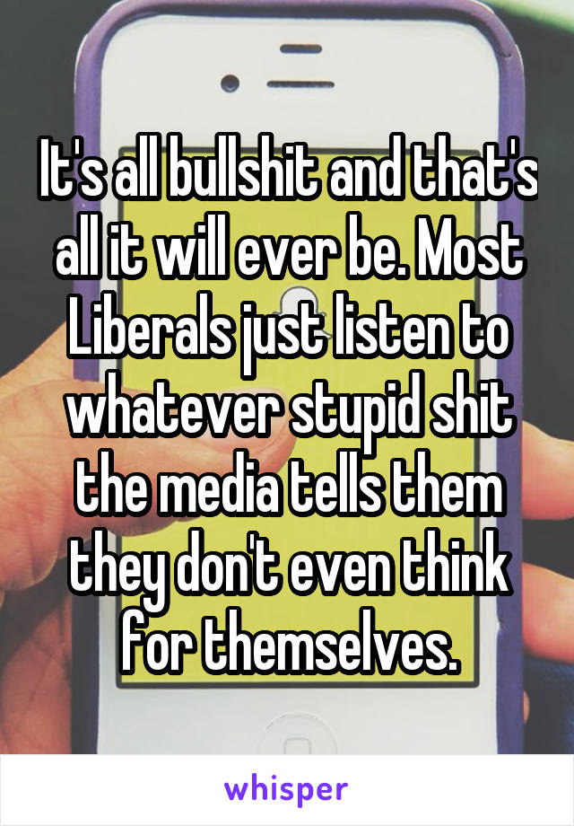 It's all bullshit and that's all it will ever be. Most Liberals just listen to whatever stupid shit the media tells them they don't even think for themselves.