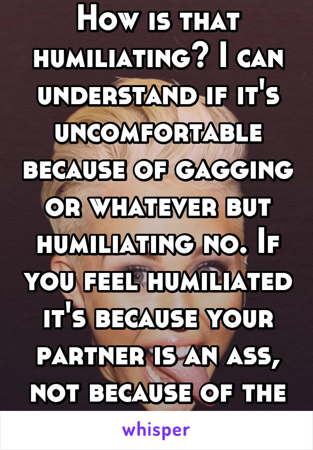How is that humiliating? I can understand if it's uncomfortable because of gagging or whatever but humiliating no. If you feel humiliated it's because your partner is an ass, not because of the bj.