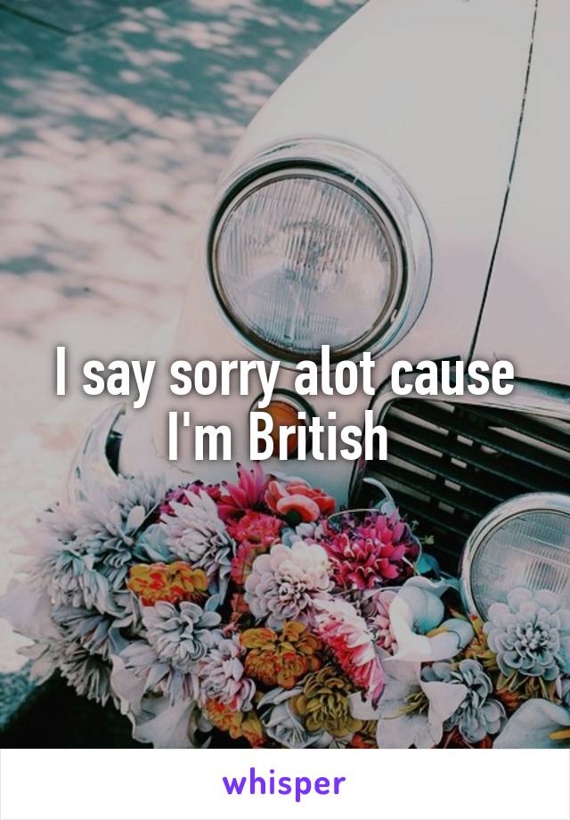 I say sorry alot cause I'm British 