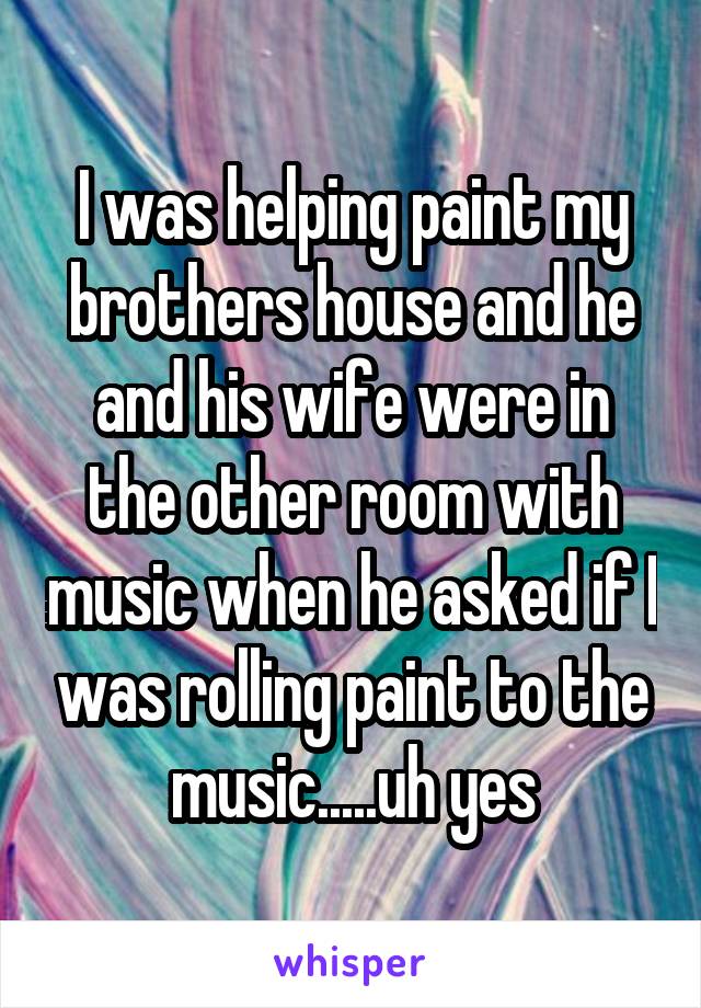 I was helping paint my brothers house and he and his wife were in the other room with music when he asked if I was rolling paint to the music.....uh yes