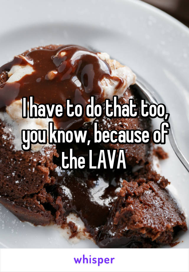 I have to do that too, you know, because of the LAVA 