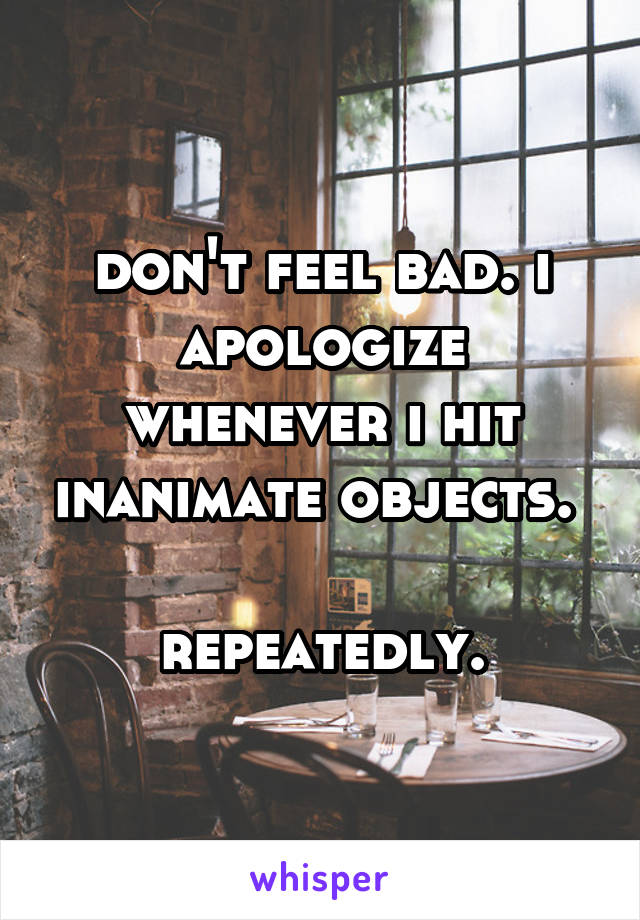 don't feel bad. i apologize whenever i hit inanimate objects. 

repeatedly.