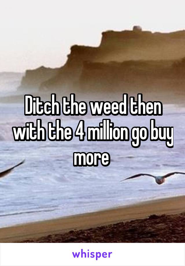 Ditch the weed then with the 4 million go buy more 
