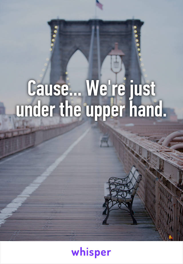 Cause... We're just under the upper hand.


