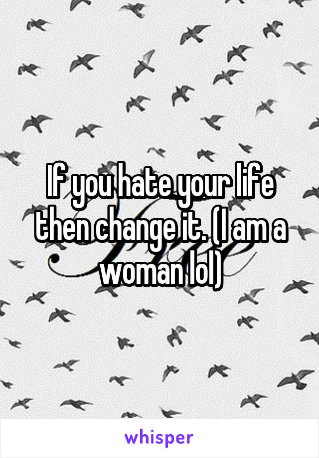 If you hate your life then change it. (I am a woman lol)