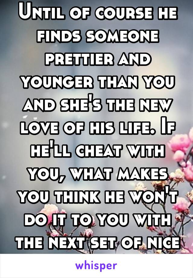 Until of course he finds someone prettier and younger than you and she's the new love of his life. If he'll cheat with you, what makes you think he won't do it to you with the next set of nice boobs?