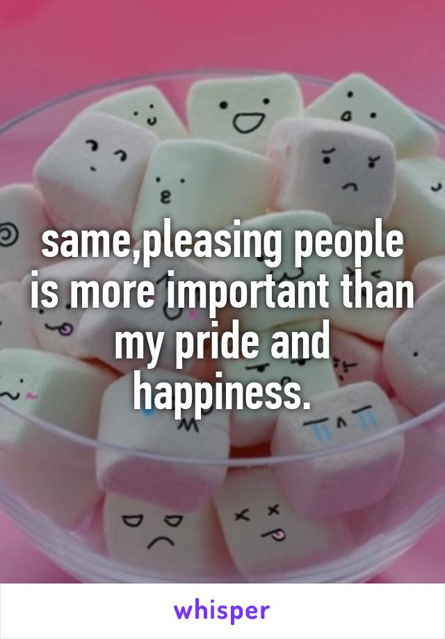 same,pleasing people is more important than my pride and happiness.