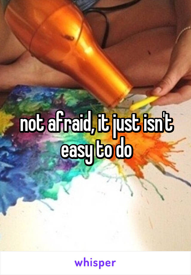 not afraid, it just isn't easy to do