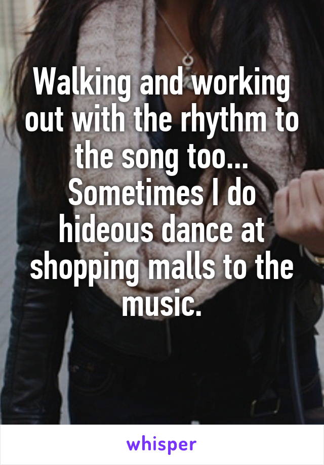 Walking and working out with the rhythm to the song too... Sometimes I do hideous dance at shopping malls to the music.

