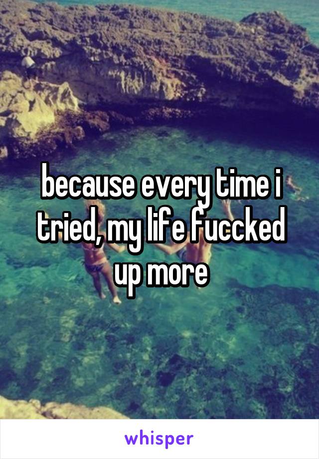 because every time i tried, my life fuccked up more