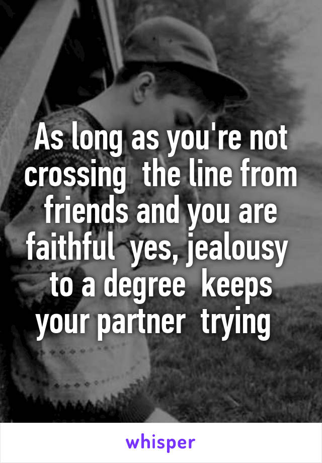 As long as you're not crossing  the line from friends and you are faithful  yes, jealousy  to a degree  keeps your partner  trying  