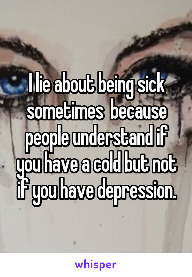I lie about being sick sometimes  because people understand if you have a cold but not if you have depression.