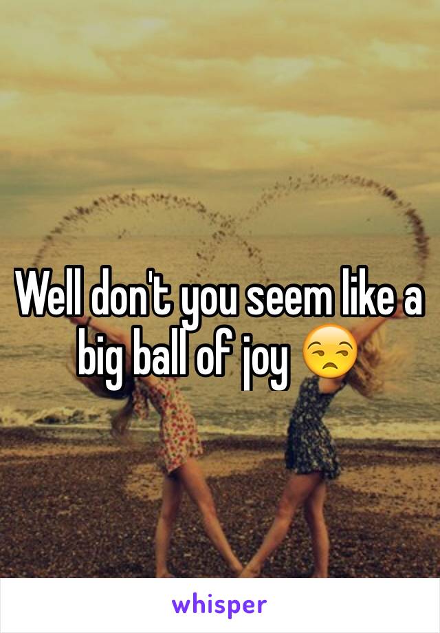 Well don't you seem like a big ball of joy 😒