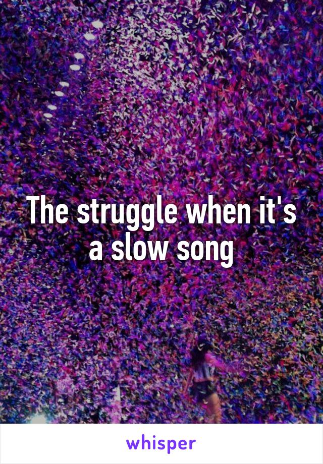 The struggle when it's a slow song