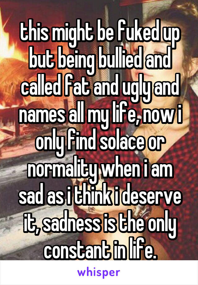 this might be fuked up but being bullied and called fat and ugly and names all my life, now i only find solace or normality when i am sad as i think i deserve it, sadness is the only constant in life.