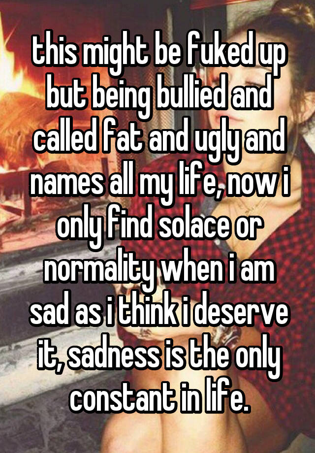 this might be fuked up but being bullied and called fat and ugly and names all my life, now i only find solace or normality when i am sad as i think i deserve it, sadness is the only constant in life.