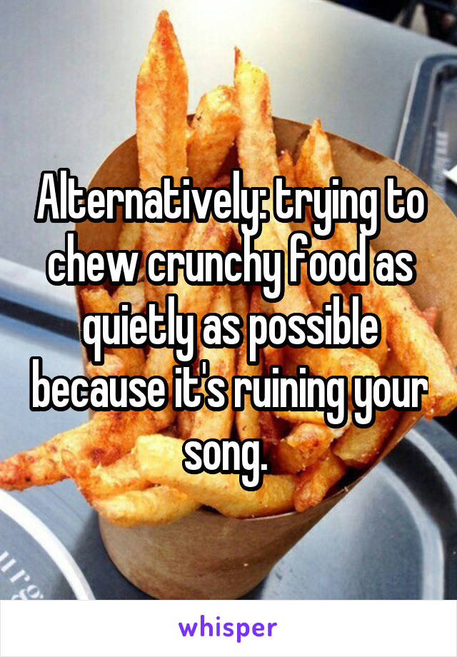 Alternatively: trying to chew crunchy food as quietly as possible because it's ruining your song. 