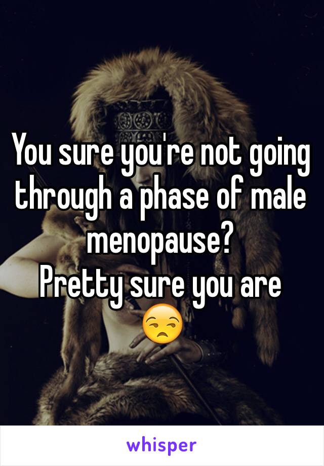 You sure you're not going through a phase of male menopause? 
Pretty sure you are 
😒