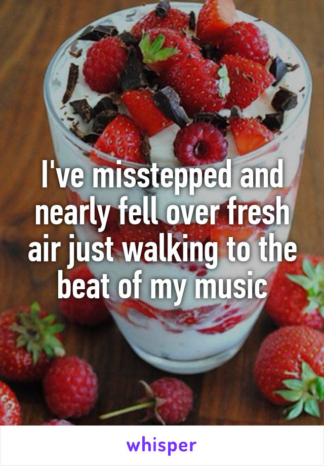 I've misstepped and nearly fell over fresh air just walking to the beat of my music