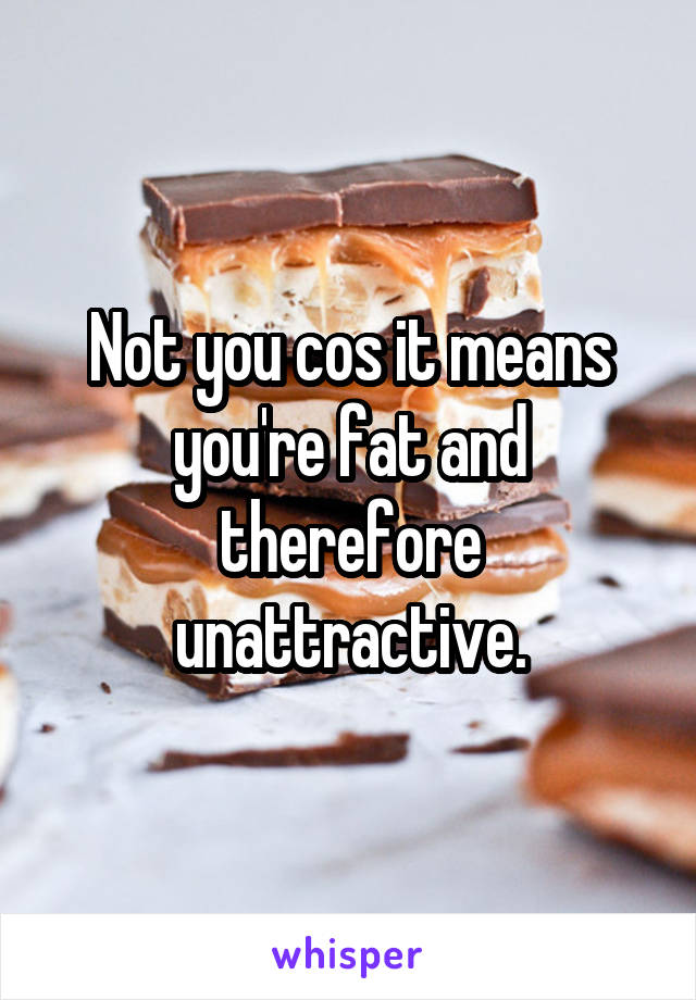 Not you cos it means you're fat and therefore unattractive.