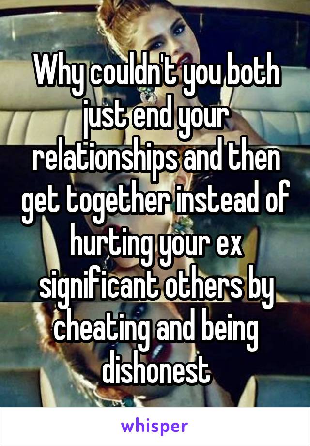 Why couldn't you both just end your relationships and then get together instead of hurting your ex significant others by cheating and being dishonest
