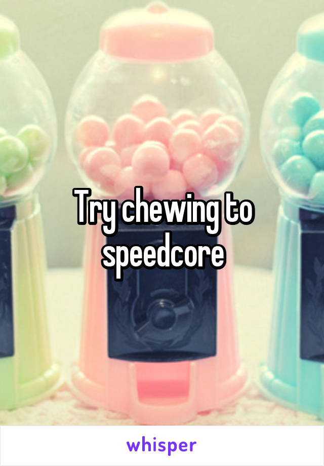 Try chewing to speedcore