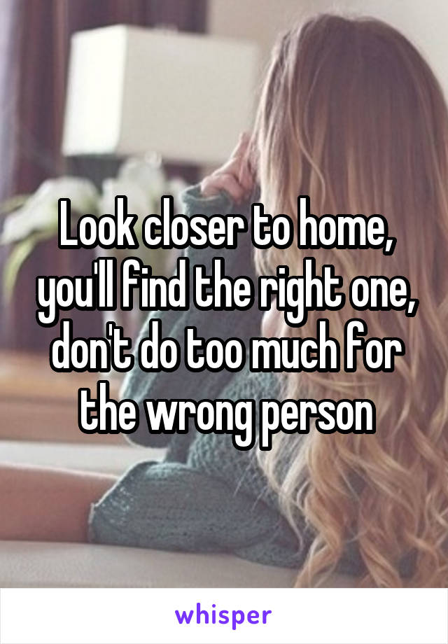 Look closer to home, you'll find the right one, don't do too much for the wrong person