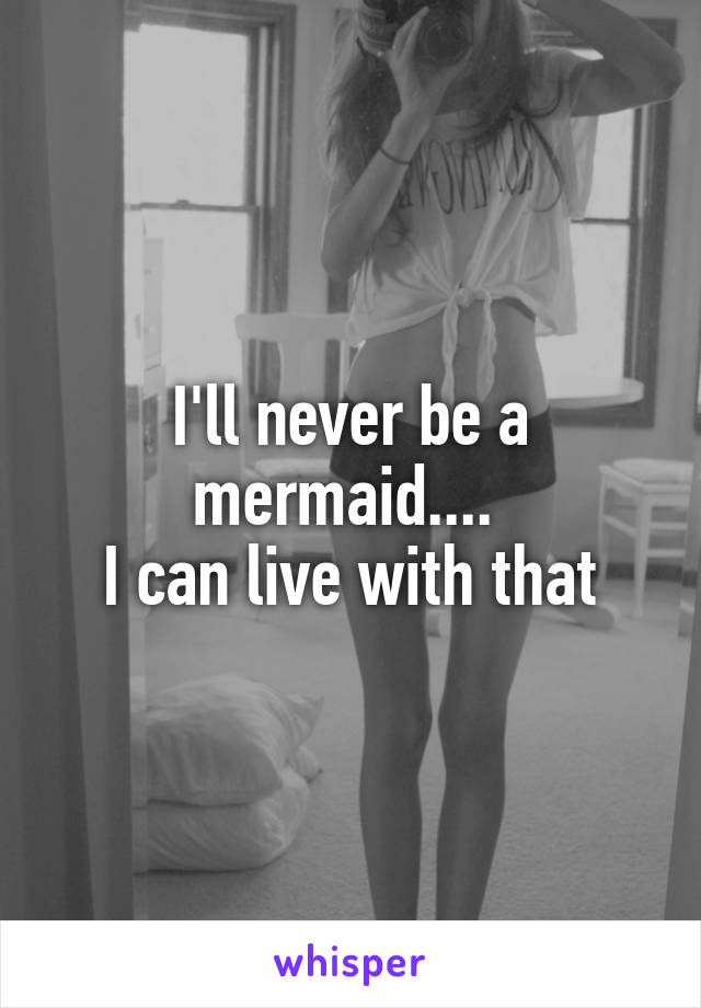 I'll never be a mermaid.... 
I can live with that