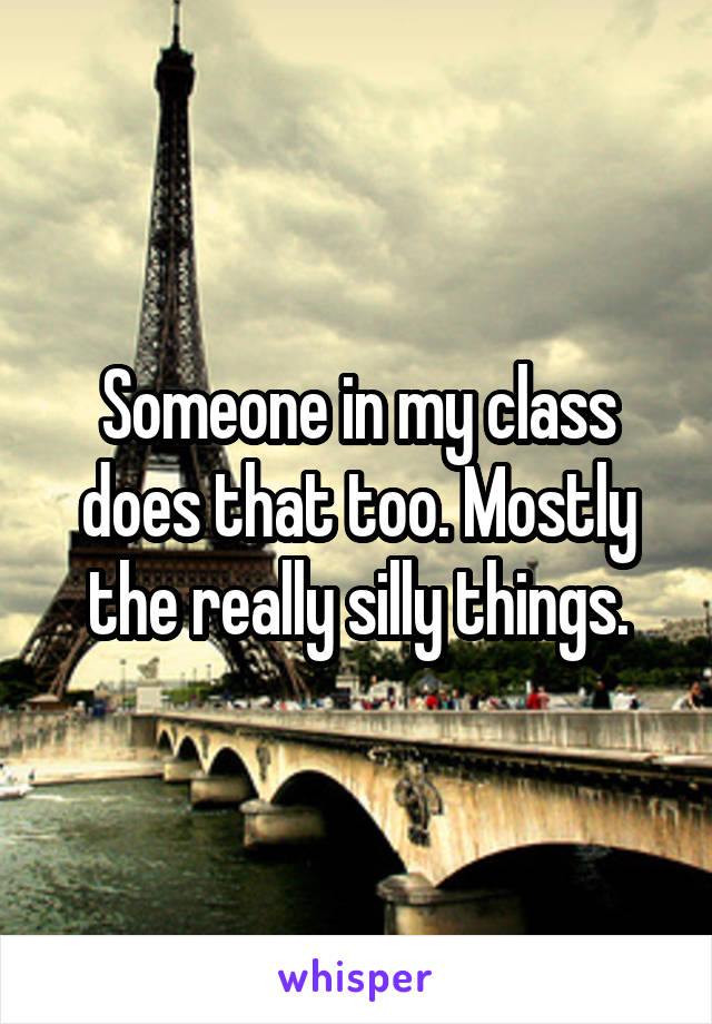 Someone in my class does that too. Mostly the really silly things.