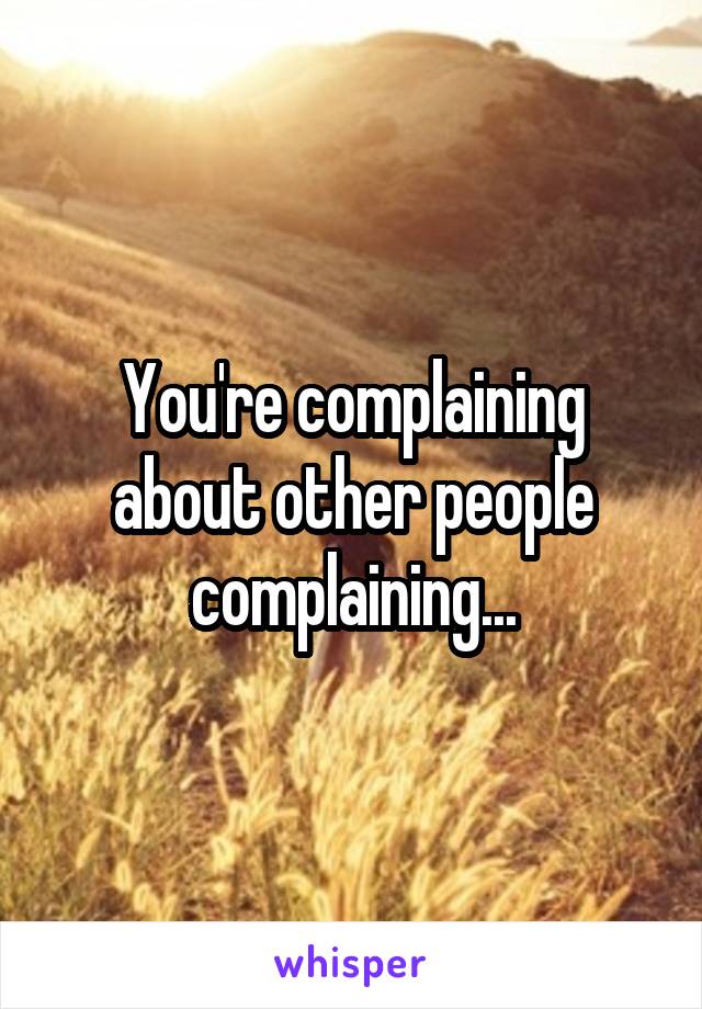 You're complaining about other people complaining...