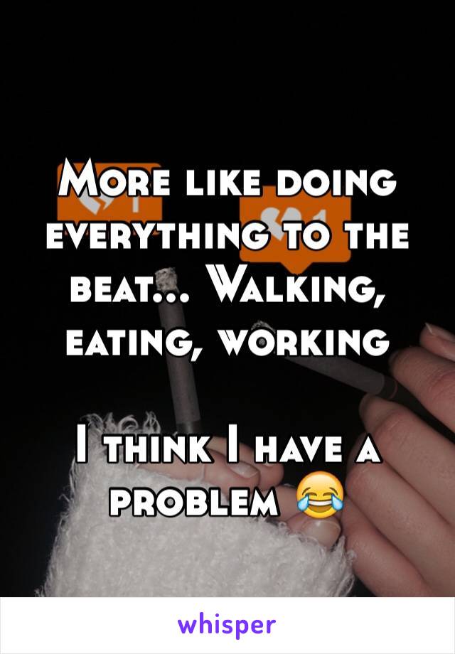 More like doing everything to the beat... Walking, eating, working

I think I have a problem 😂
