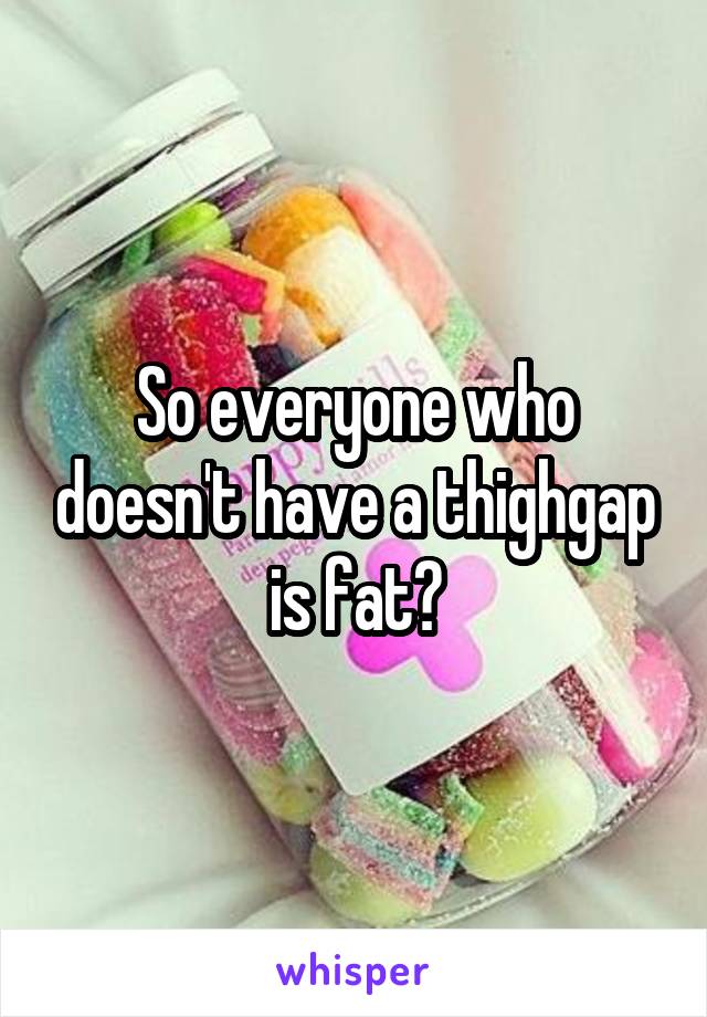 So everyone who doesn't have a thighgap is fat?