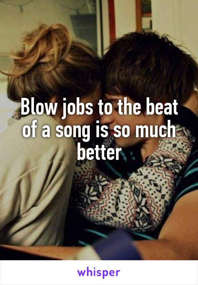 Blow jobs to the beat of a song is so much better
