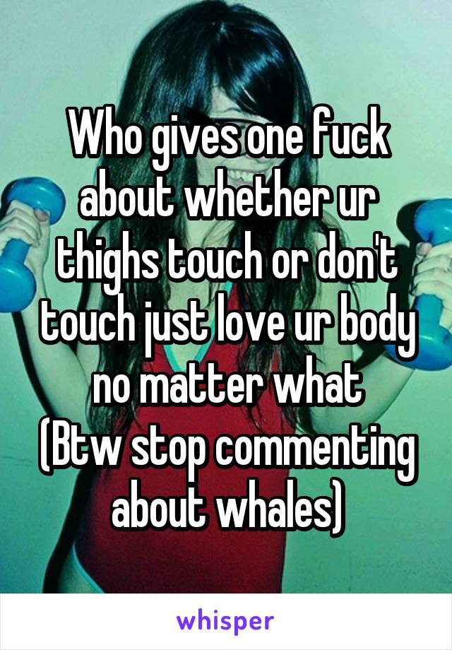 Who gives one fuck about whether ur thighs touch or don't touch just love ur body no matter what
(Btw stop commenting about whales)