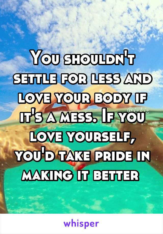 You shouldn't settle for less and love your body if it's a mess. If you love yourself, you'd take pride in making it better 