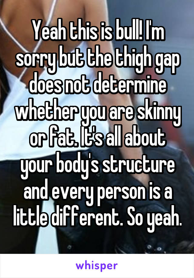 Yeah this is bull! I'm sorry but the thigh gap does not determine whether you are skinny or fat. It's all about your body's structure and every person is a little different. So yeah. 