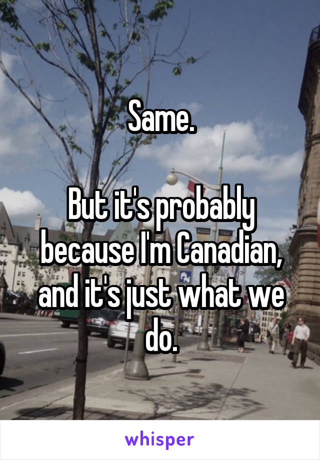 Same.

But it's probably because I'm Canadian, and it's just what we do.