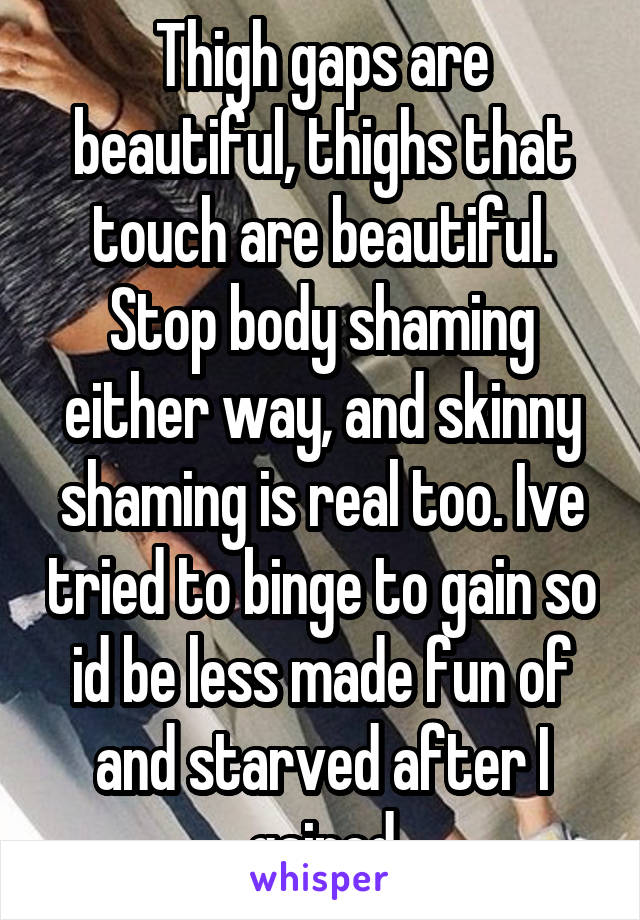Thigh gaps are beautiful, thighs that touch are beautiful. Stop body shaming either way, and skinny shaming is real too. Ive tried to binge to gain so id be less made fun of and starved after I gained