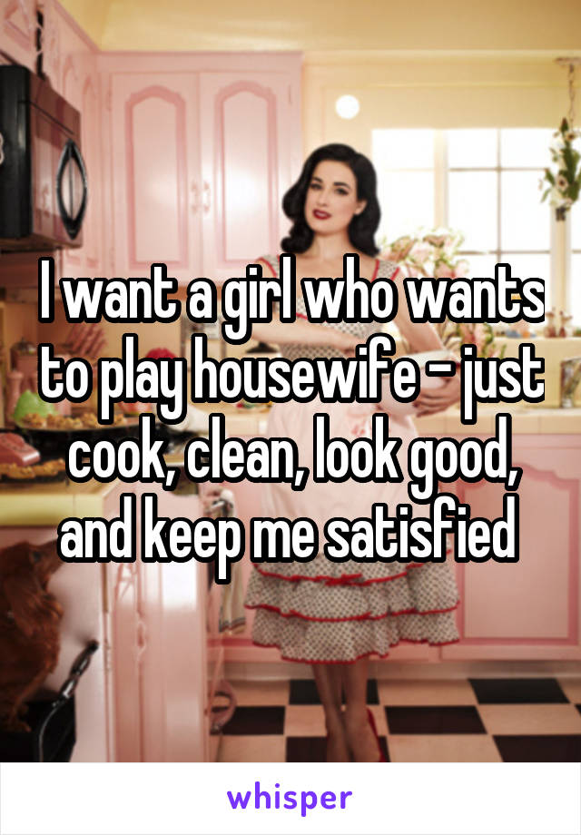 I want a girl who wants to play housewife - just cook, clean, look good, and keep me satisfied 