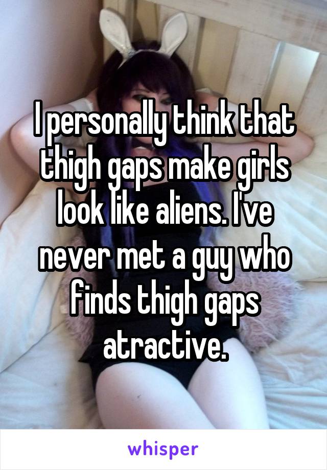 I personally think that thigh gaps make girls look like aliens. I've never met a guy who finds thigh gaps atractive.