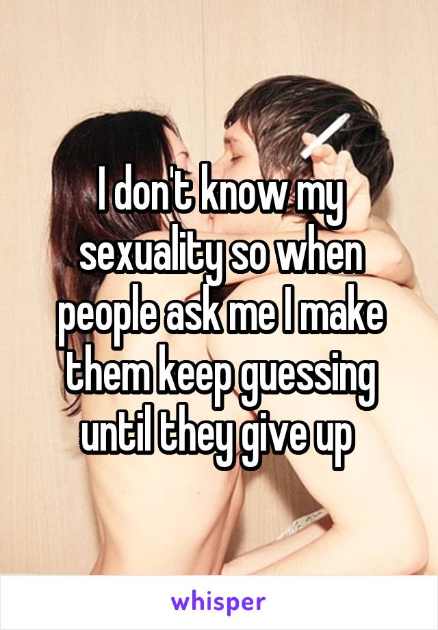 I don't know my sexuality so when people ask me I make them keep guessing until they give up 